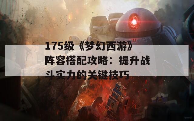 175級(jí)《夢(mèng)幻西游》陣容搭配攻略：提升戰(zhàn)斗實(shí)力的關(guān)鍵技巧