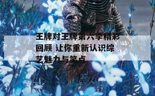 王牌對王牌第六季精彩回顧 讓你重新認(rèn)識綜藝魅力與笑點