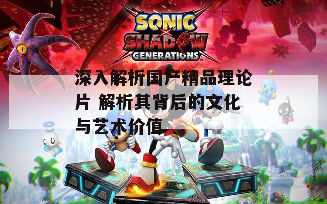 深入解析國產(chǎn)精品理論片 解析其背后的文化與藝術(shù)價值