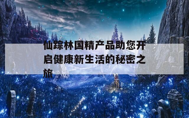 仙蹤林國(guó)精產(chǎn)品助您開啟健康新生活的秘密之旅