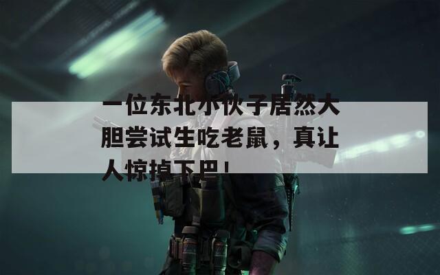 一位東北小伙子居然大膽嘗試生吃老鼠，真讓人驚掉下巴！