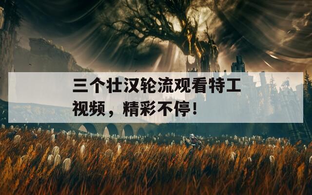 三個壯漢輪流觀看特工視頻，精彩不停！