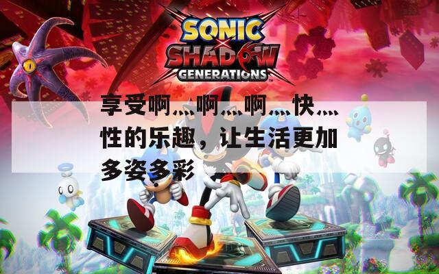 享受啊灬啊灬啊灬快灬性的樂趣，讓生活更加多姿多彩