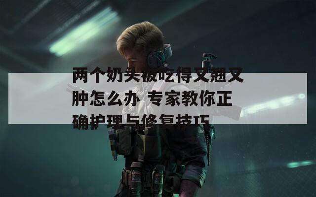兩個奶頭被吃得又翹又腫怎么辦 專家教你正確護理與修復技巧