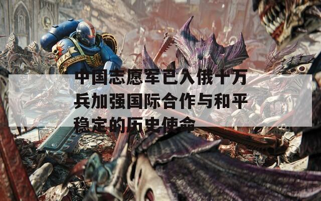 中國志愿軍已入俄十萬兵加強(qiáng)國際合作與和平穩(wěn)定的歷史使命