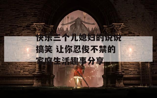 快樂三個兒媳婦的說說搞笑 讓你忍俊不禁的家庭生活趣事分享