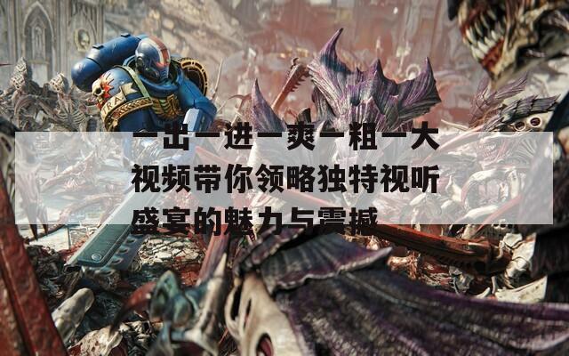 一出一進(jìn)一爽一粗一大視頻帶你領(lǐng)略獨(dú)特視聽(tīng)盛宴的魅力與震撼