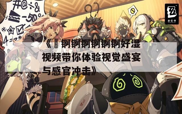 《巜錒錒錒錒錒錒好濕視頻帶你體驗視覺盛宴與感官沖擊》