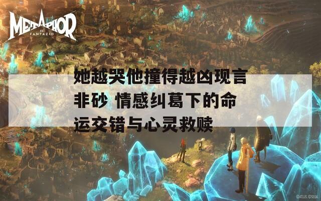 她越哭他撞得越兇現(xiàn)言非砂 情感糾葛下的命運交錯與心靈救贖