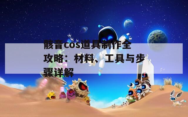 骸音cos道具制作全攻略：材料、工具與步驟詳解