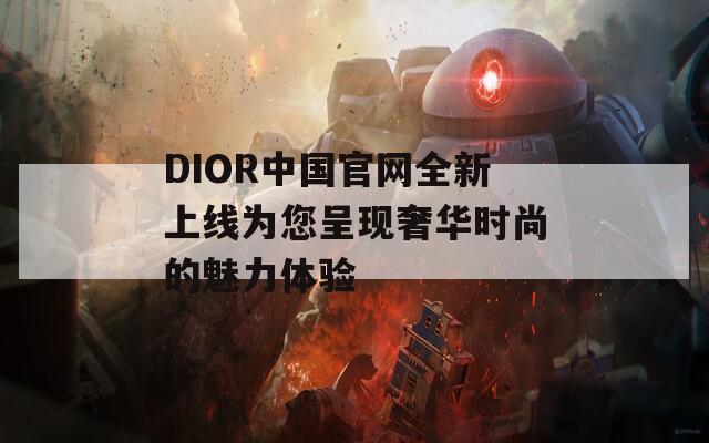 DIOR中國官網(wǎng)全新上線為您呈現(xiàn)奢華時(shí)尚的魅力體驗(yàn)