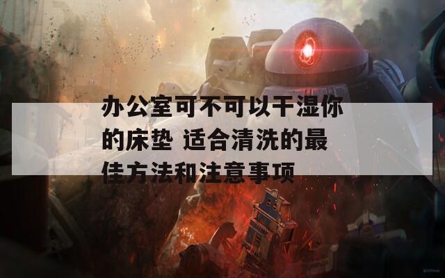 辦公室可不可以干濕你的床墊 適合清洗的最佳方法和注意事項