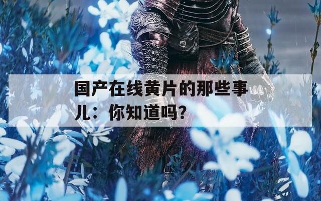 國產在線黃片的那些事兒：你知道嗎？