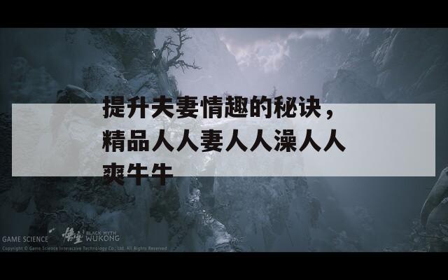 提升夫妻情趣的秘訣，精品人人妻人人澡人人爽牛牛