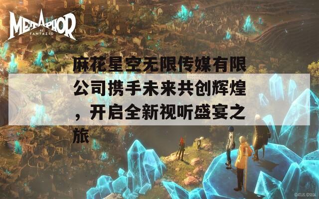 麻花星空無(wú)限傳媒有限公司攜手未來(lái)共創(chuàng)輝煌，開(kāi)啟全新視聽(tīng)盛宴之旅
