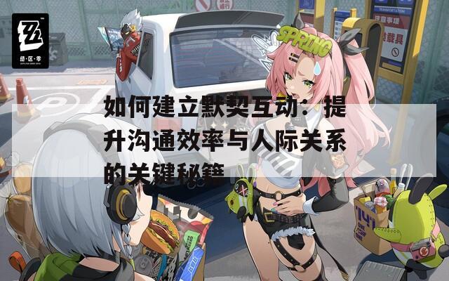 如何建立默契互動：提升溝通效率與人際關系的關鍵秘籍