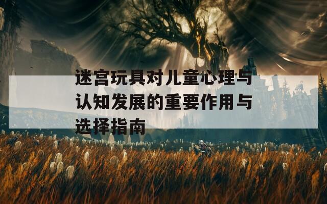 迷宮玩具對兒童心理與認(rèn)知發(fā)展的重要作用與選擇指南