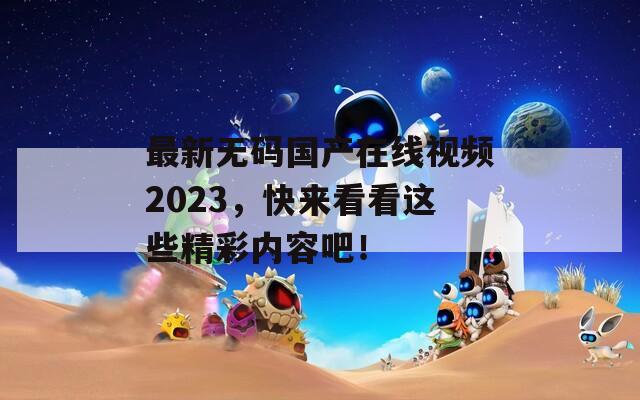 最新無碼國產(chǎn)在線視頻2023，快來看看這些精彩內(nèi)容吧！