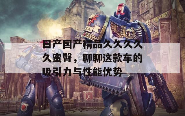 日產(chǎn)國產(chǎn)精品久久久久久蜜臀，聊聊這款車的吸引力與性能優(yōu)勢