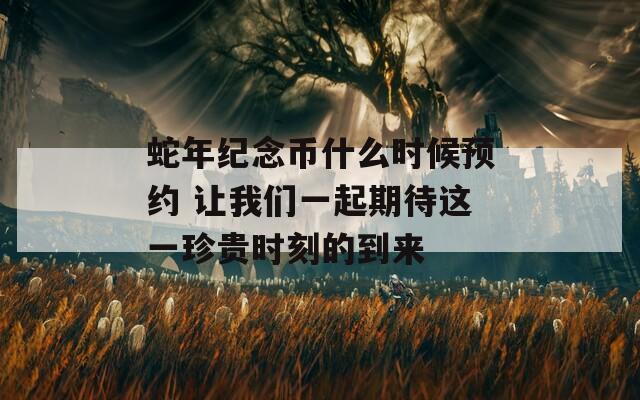 蛇年紀(jì)念幣什么時候預(yù)約 讓我們一起期待這一珍貴時刻的到來