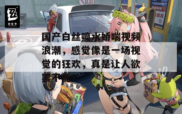國產(chǎn)白絲噴水嬌喘視頻浪潮，感覺像是一場(chǎng)視覺的狂歡，真是讓人欲罷不能！
