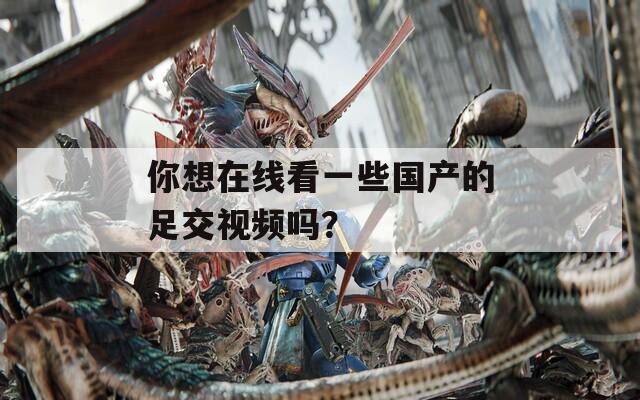 你想在線看一些國(guó)產(chǎn)的足交視頻嗎？