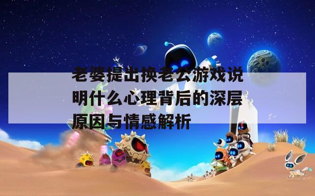 老婆提出換老公游戲說明什么心理背后的深層原因與情感解析