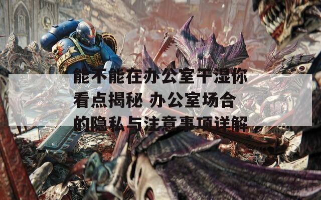 能不能在辦公室干濕你看點揭秘 辦公室場合的隱私與注意事項詳解