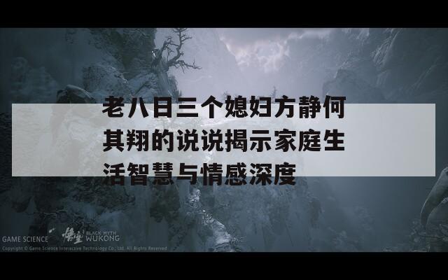 老八日三個媳婦方靜何其翔的說說揭示家庭生活智慧與情感深度