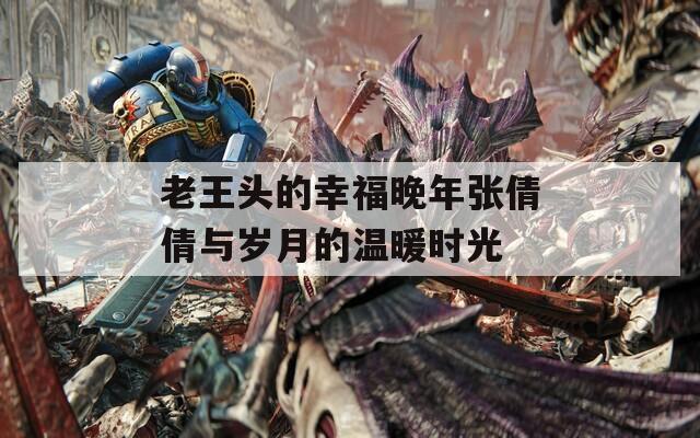 老王頭的幸福晚年張倩倩與歲月的溫暖時光
