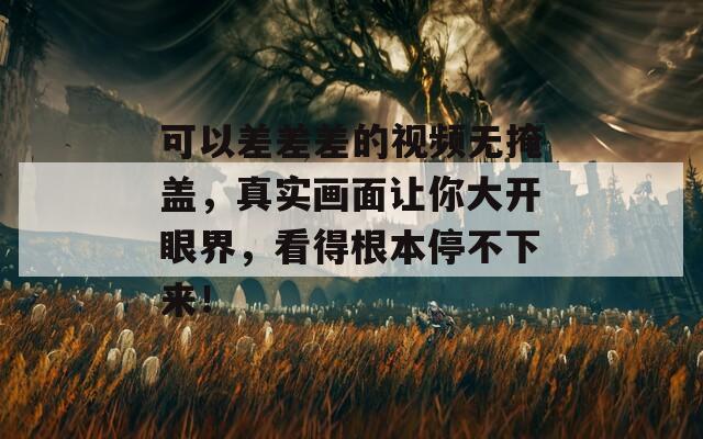 可以差差差的視頻無掩蓋，真實(shí)畫面讓你大開眼界，看得根本停不下來！