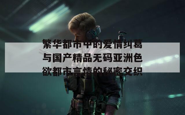 繁華都市中的愛情糾葛與國(guó)產(chǎn)精品無碼亞洲色欲都市言情的秘密交織