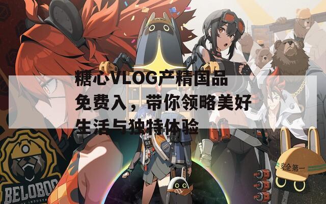糖心VLOG產(chǎn)精國品免費入，帶你領略美好生活與獨特體驗
