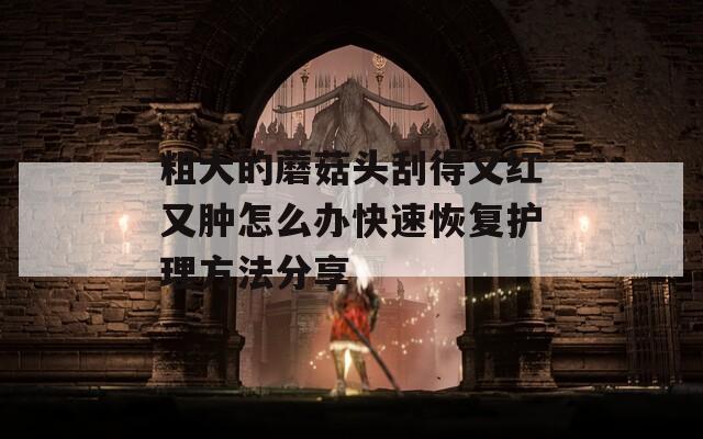 粗大的蘑菇頭刮得又紅又腫怎么辦快速恢復(fù)護理方法分享
