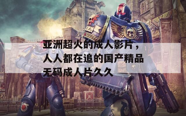 亞洲超火的成人影片，人人都在追的國產(chǎn)精品無碼成人片久久