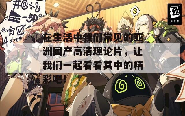 在生活中我們常見的亞洲國(guó)產(chǎn)高清理論片，讓我們一起看看其中的精彩吧！