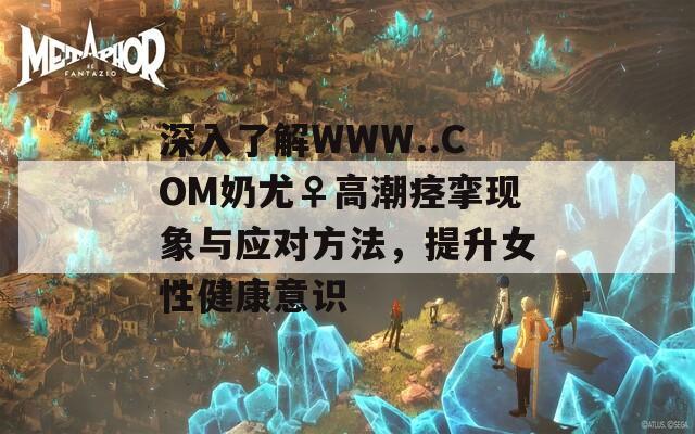深入了解WWW..COM奶尤♀高潮痙攣現(xiàn)象與應(yīng)對方法，提升女性健康意識