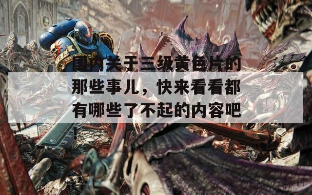國內(nèi)關(guān)于三級黃色片的那些事兒，快來看看都有哪些了不起的內(nèi)容吧！
