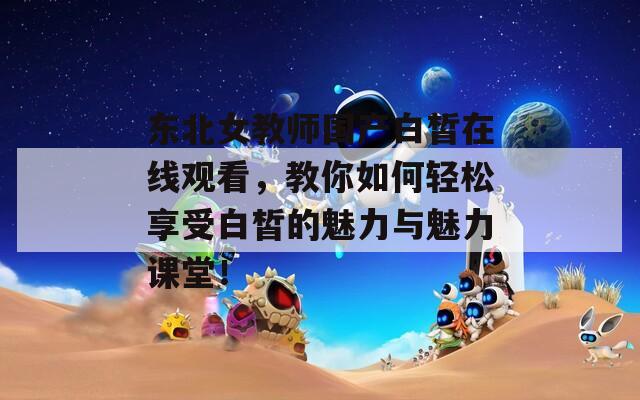 東北女教師國(guó)產(chǎn)白皙在線觀看，教你如何輕松享受白皙的魅力與魅力課堂！