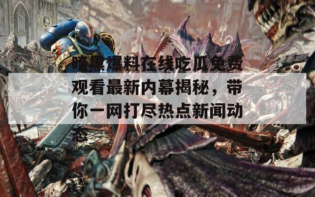 暗黑爆料在線吃瓜免費觀看最新內(nèi)幕揭秘，帶你一網(wǎng)打盡熱點新聞動態(tài)