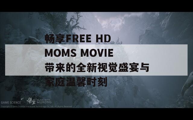 暢享FREE HD MOMS MOVIE帶來(lái)的全新視覺(jué)盛宴與家庭溫馨時(shí)刻