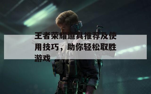 王者榮耀道具推薦及使用技巧，助你輕松取勝游戲