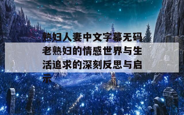 熟婦人妻中文字幕無碼老熟婦的情感世界與生活追求的深刻反思與啟示