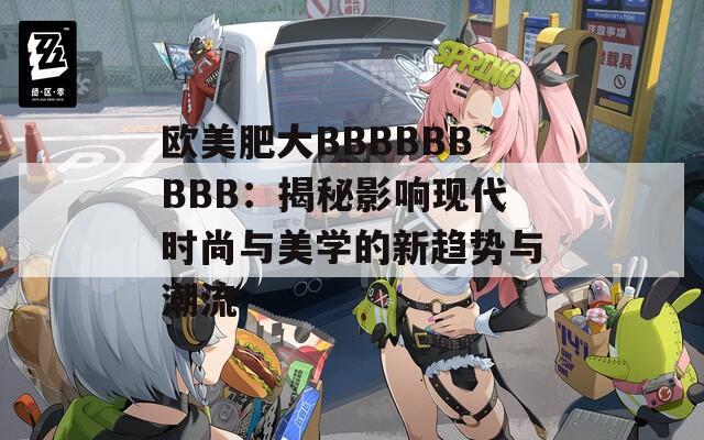 歐美肥大BBBBBBBBB：揭秘影響現(xiàn)代時(shí)尚與美學(xué)的新趨勢(shì)與潮流