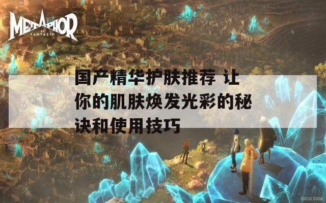 國產(chǎn)精華護(hù)膚推薦 讓你的肌膚煥發(fā)光彩的秘訣和使用技巧