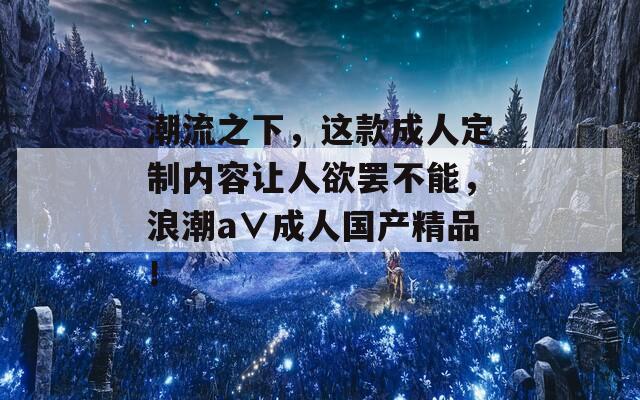 潮流之下，這款成人定制內(nèi)容讓人欲罷不能，浪潮a∨成人國(guó)產(chǎn)精品！