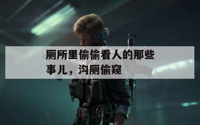 廁所里偷偷看人的那些事兒，溝廁偷窺