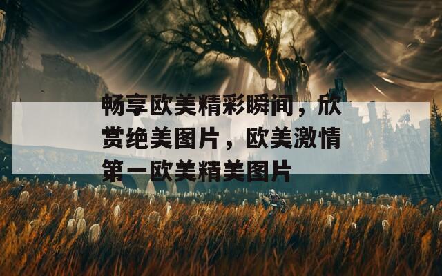 暢享歐美精彩瞬間，欣賞絕美圖片，歐美激情第一歐美精美圖片