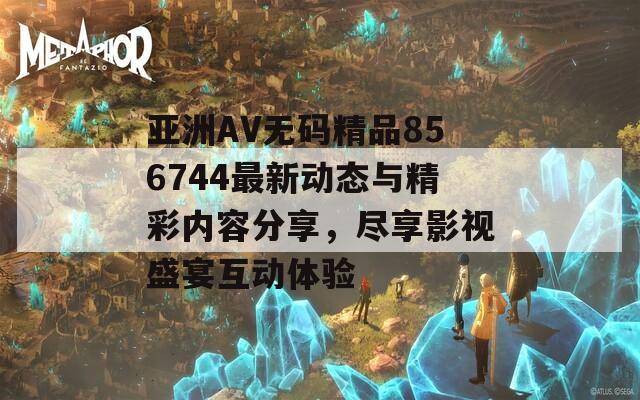 亞洲AV無碼精品856744最新動態(tài)與精彩內(nèi)容分享，盡享影視盛宴互動體驗