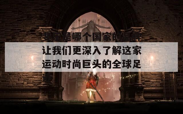 斐樂是哪個(gè)國(guó)家的品牌讓我們更深入了解這家運(yùn)動(dòng)時(shí)尚巨頭的全球足跡